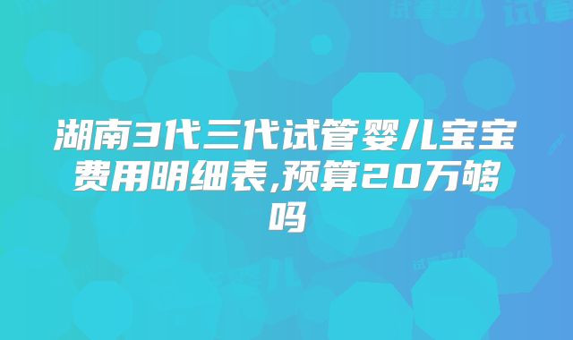 湖南3代三代试管婴儿宝宝费用明细表,预算20万够吗