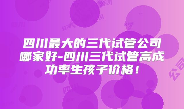 四川最大的三代试管公司哪家好-四川三代试管高成功率生孩子价格!