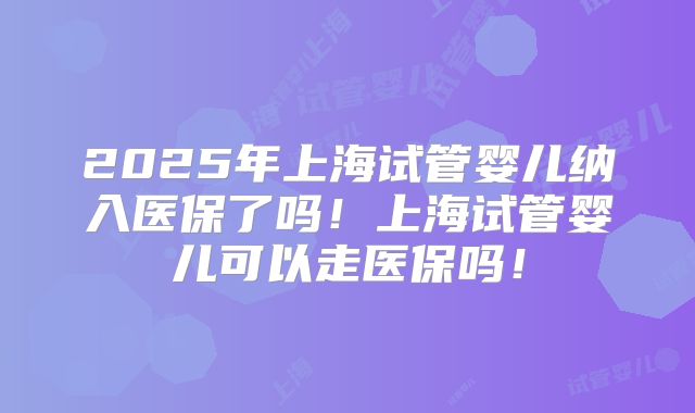 2025年上海试管婴儿纳入医保了吗!上海试管婴儿可以走医保吗!