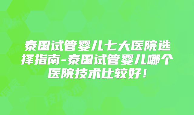 泰国试管婴儿七大医院选择指南-泰国试管婴儿哪个医院技术比较好！