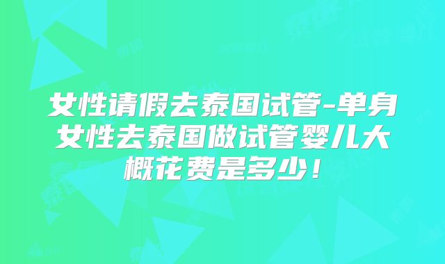 女性请假去泰国试管-单身女性去泰国做试管婴儿大概花费是多少!