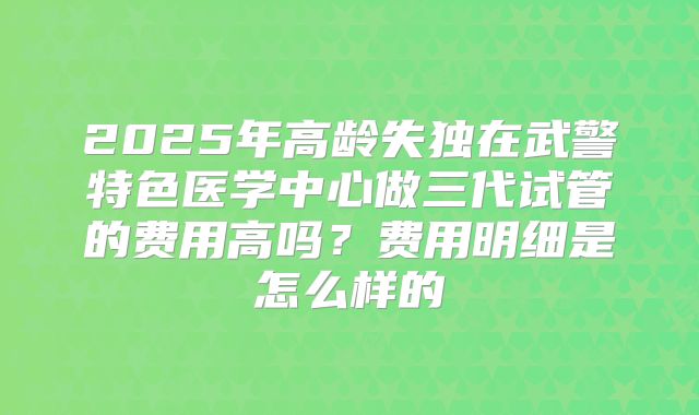 2025年高龄失独在武警特色医学中心做三代试管的费用高吗？费用明细是怎么样的