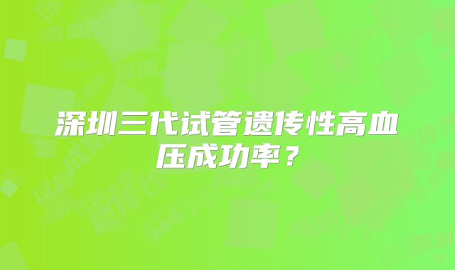 深圳三代试管遗传性高血压成功率?