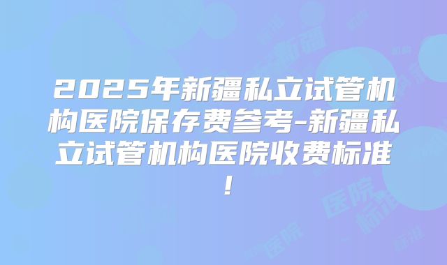 2025年新疆私立试管机构医院保存费参考-新疆私立试管机构医院收费标准!