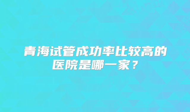青海试管成功率比较高的医院是哪一家？