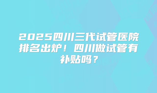 2025四川三代试管医院排名出炉！四川做试管有补贴吗？