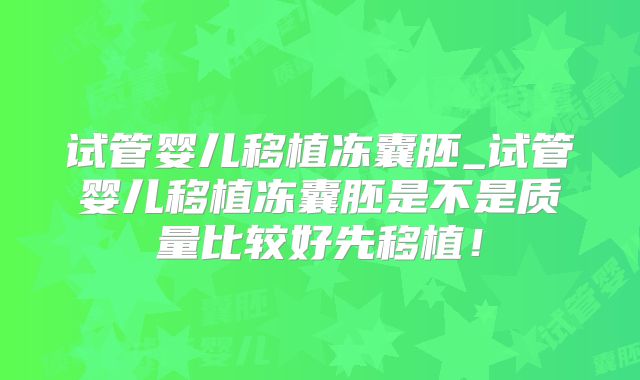试管婴儿移植冻囊胚_试管婴儿移植冻囊胚是不是质量比较好先移植！
