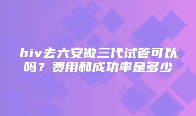 hiv去六安做三代试管可以吗？费用和成功率是多少
