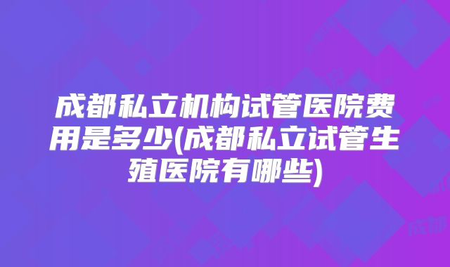 成都私立机构试管医院费用是多少(成都私立试管生殖医院有哪些)