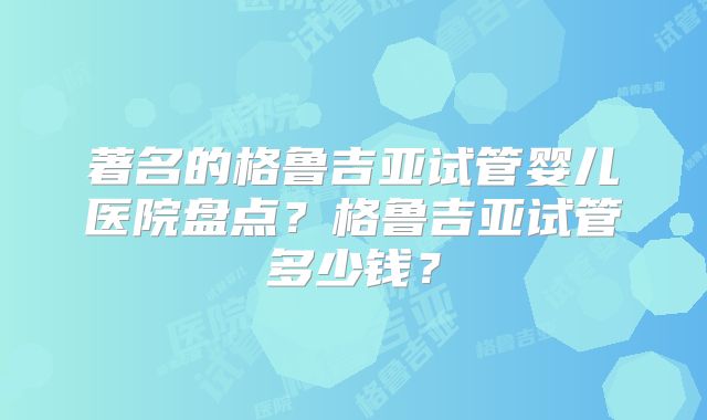 著名的格鲁吉亚试管婴儿医院盘点？格鲁吉亚试管多少钱？