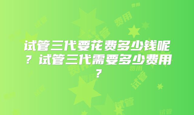 试管三代要花费多少钱呢？试管三代需要多少费用？