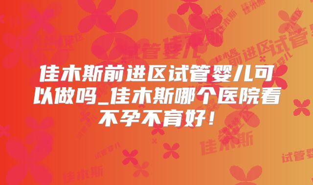 佳木斯前进区试管婴儿可以做吗_佳木斯哪个医院看不孕不育好！