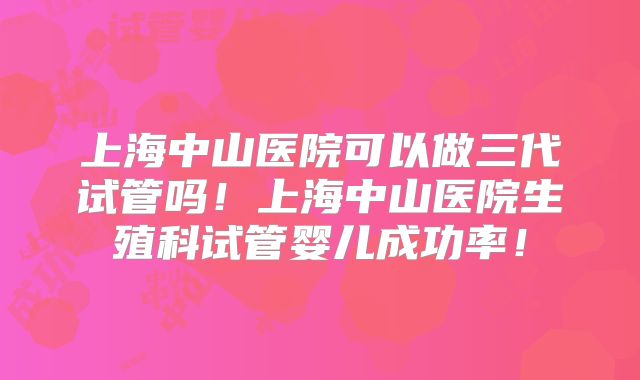 上海中山医院可以做三代试管吗！上海中山医院生殖科试管婴儿成功率！