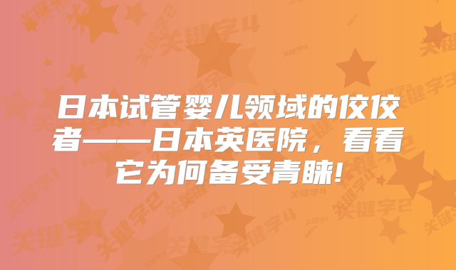 日本试管婴儿领域的佼佼者——日本英医院,看看它为何备受青睐!