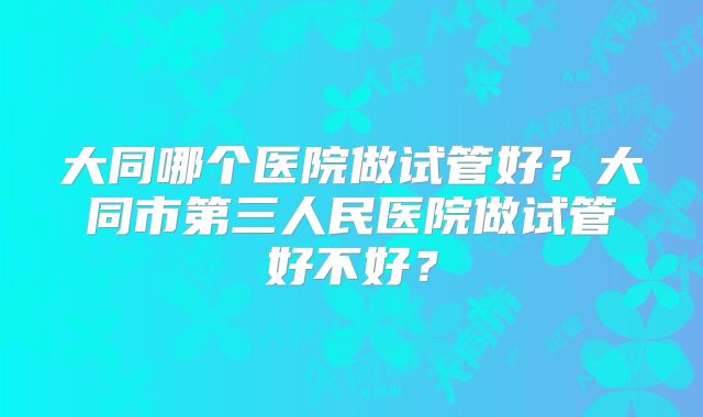 大同哪个医院做试管好？大同市第三人民医院做试管好不好？