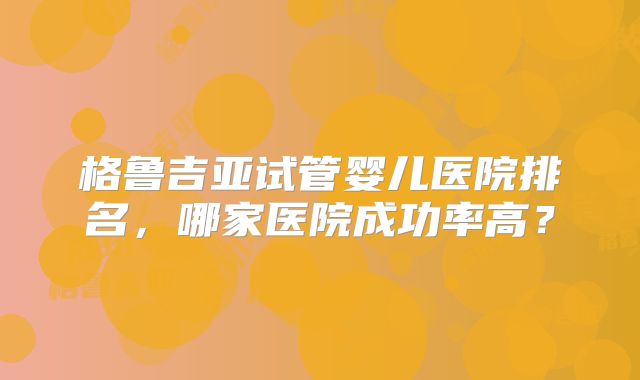 格鲁吉亚试管婴儿医院排名,哪家医院成功率高?