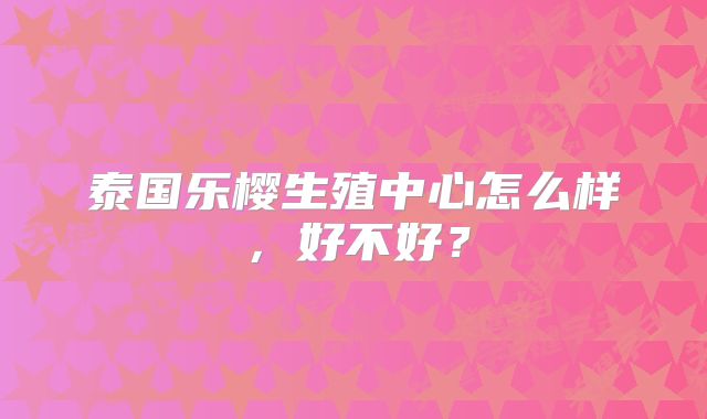 泰国乐樱生殖中心怎么样,好不好?
