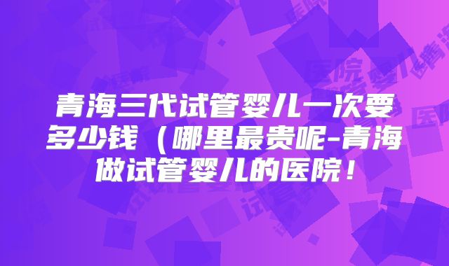 青海三代试管婴儿一次要多少钱（哪里最贵呢-青海做试管婴儿的医院！