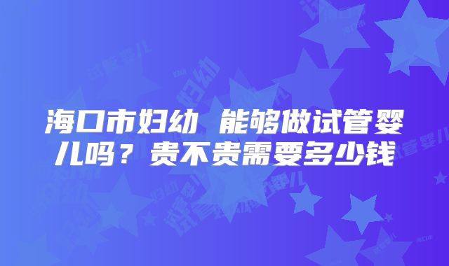 海口市妇幼 能够做试管婴儿吗?贵不贵需要多少钱