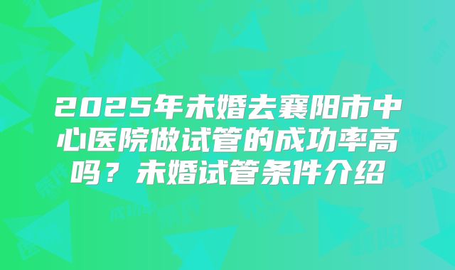 2025年未婚去襄阳市中心医院做试管的成功率高吗?未婚试管条件介绍