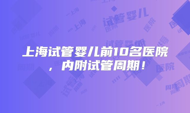 上海试管婴儿前10名医院,内附试管周期!