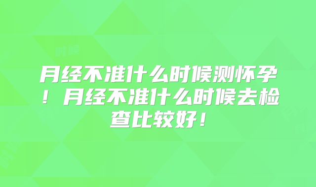 月经不准什么时候测怀孕！月经不准什么时候去检查比较好！