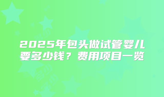 2025年包头做试管婴儿要多少钱？费用项目一览