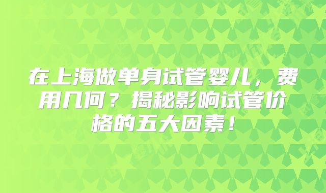在上海做单身试管婴儿，费用几何？揭秘影响试管价格的五大因素！