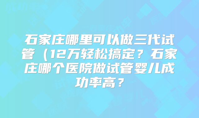 石家庄哪里可以做三代试管（12万轻松搞定？石家庄哪个医院做试管婴儿成功率高？