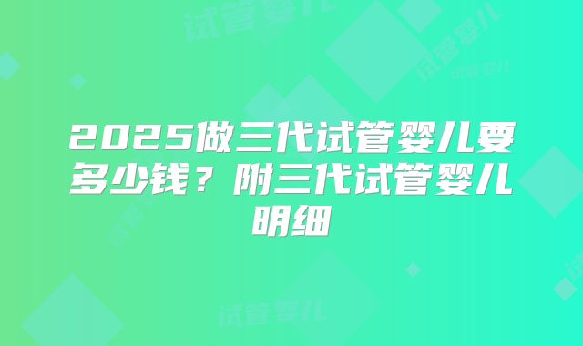 2025做三代试管婴儿要多少钱？附三代试管婴儿明细