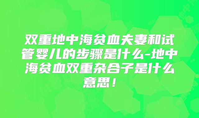 双重地中海贫血夫妻和试管婴儿的步骤是什么-地中海贫血双重杂合子是什么意思！