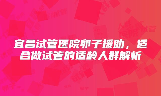 宜昌试管医院卵子援助，适合做试管的适龄人群解析