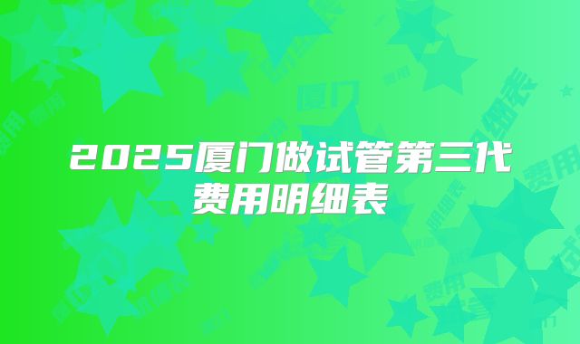 2025厦门做试管第三代费用明细表