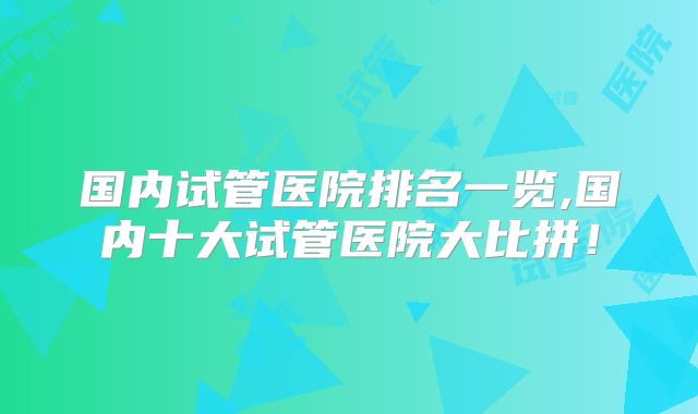 国内试管医院排名一览,国内十大试管医院大比拼!