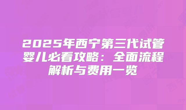 2025年西宁第三代试管婴儿必看攻略：全面流程解析与费用一览