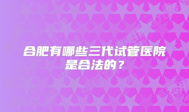 合肥有哪些三代试管医院是合法的?