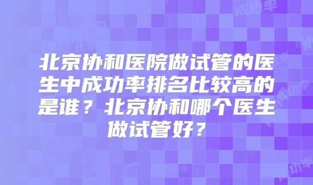 北京协和医院做试管的医生中成功率排名比较高的是谁？北京协和哪个医生做试管好？