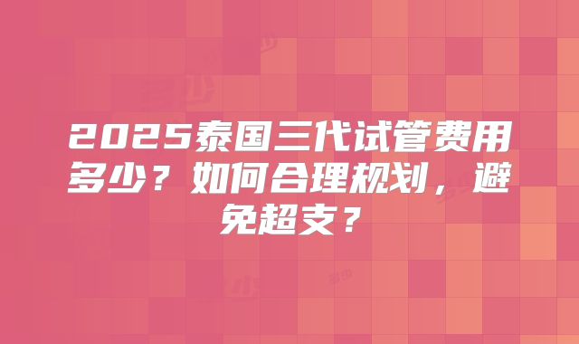 2025泰国三代试管费用多少？如何合理规划，避免超支？