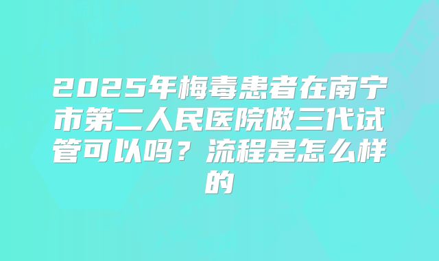 2025年梅毒患者在南宁市第二人民医院做三代试管可以吗?流程是怎么样的