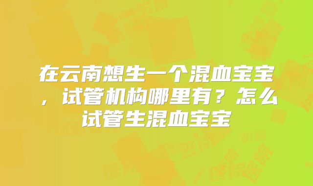 在云南想生一个混血宝宝，试管机构哪里有？怎么试管生混血宝宝