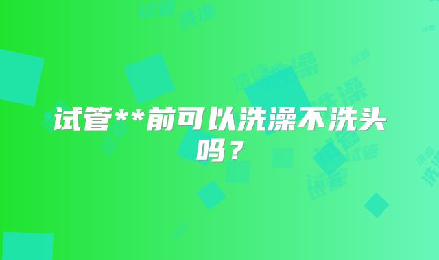 试管**前可以洗澡不洗头吗？