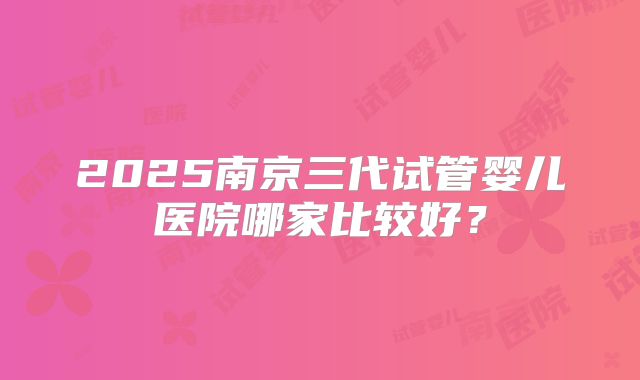 2025南京三代试管婴儿医院哪家比较好?