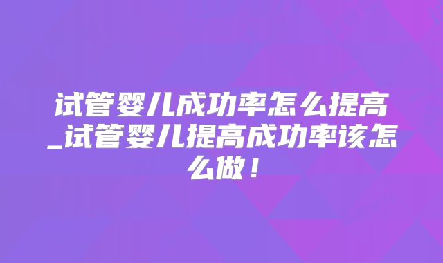 试管婴儿成功率怎么提高_试管婴儿提高成功率该怎么做!