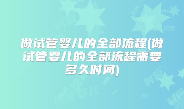 做试管婴儿的全部流程(做试管婴儿的全部流程需要多久时间)