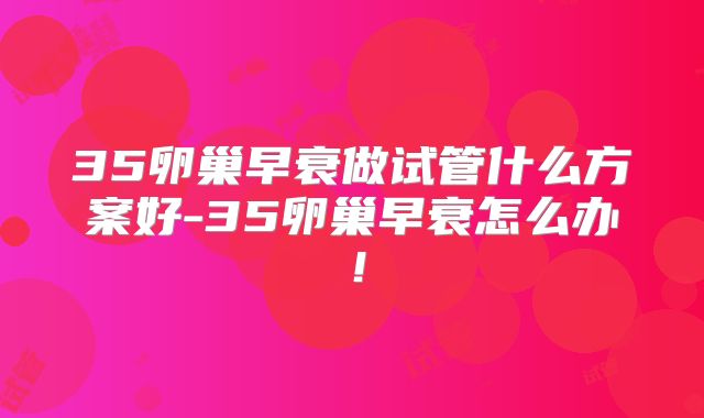 35卵巢早衰做试管什么方案好-35卵巢早衰怎么办！