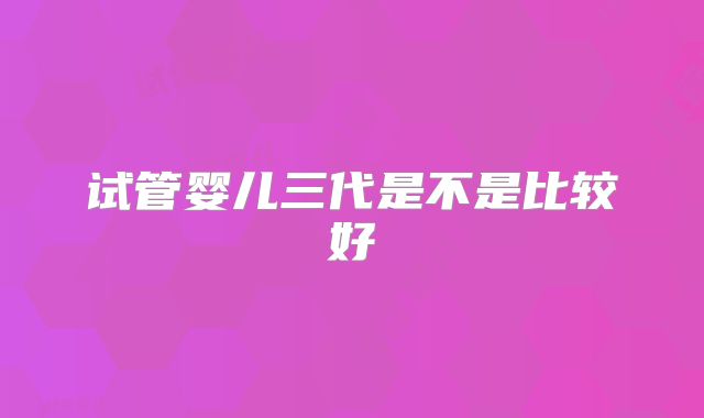 试管婴儿三代是不是比较好