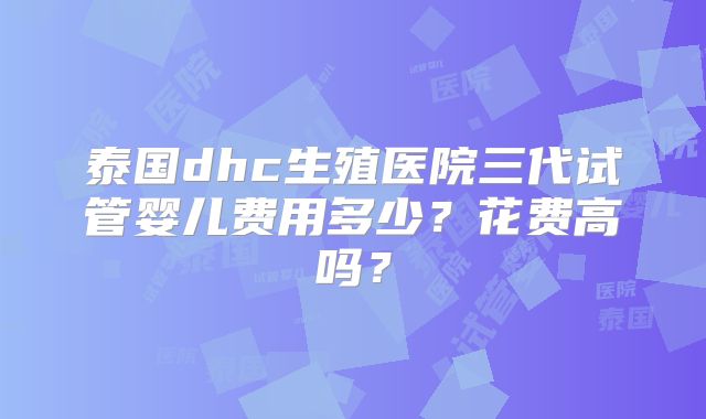 泰国dhc生殖医院三代试管婴儿费用多少？花费高吗？
