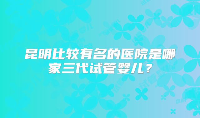 昆明比较有名的医院是哪家三代试管婴儿?
