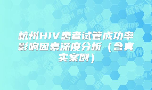 杭州HIV患者试管成功率影响因素深度分析（含真实案例）