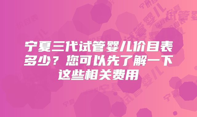 宁夏三代试管婴儿价目表多少？您可以先了解一下这些相关费用